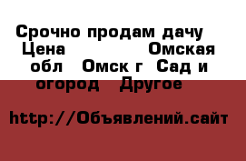 Срочно продам дачу  › Цена ­ 600 000 - Омская обл., Омск г. Сад и огород » Другое   